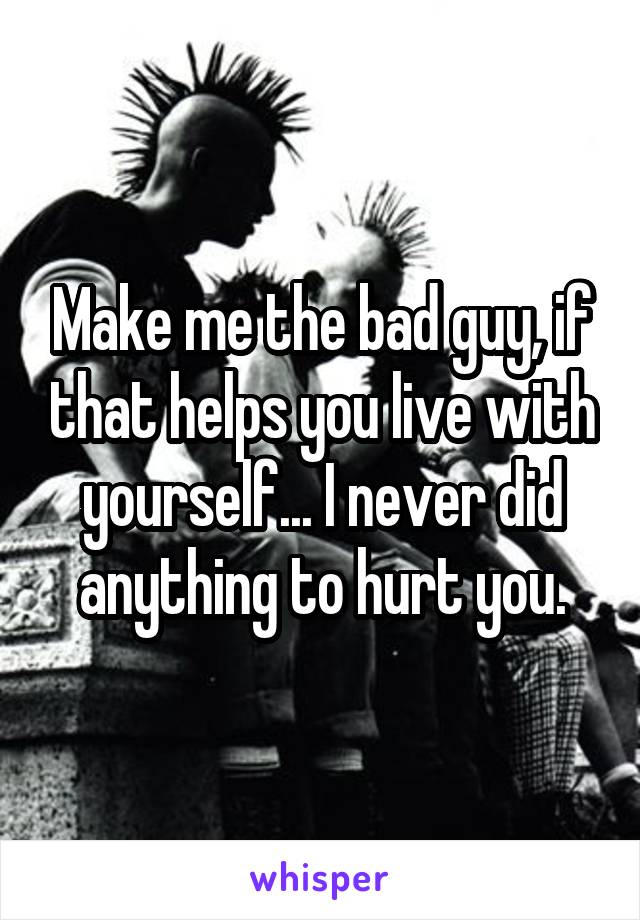 Make me the bad guy, if that helps you live with yourself... I never did anything to hurt you.