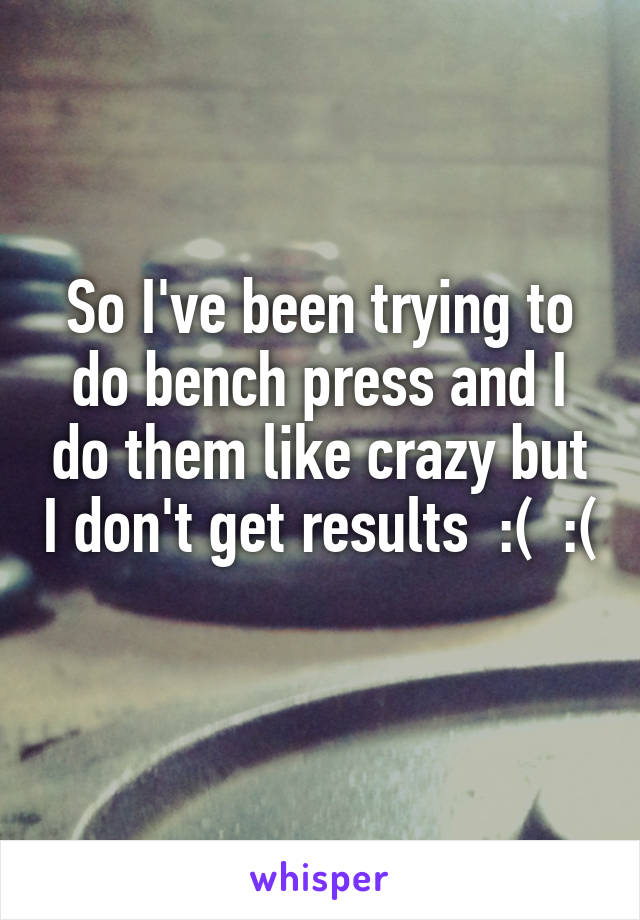 So I've been trying to do bench press and I do them like crazy but I don't get results  :(  :( 