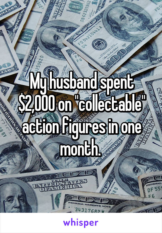 My husband spent $2,000 on "collectable" action figures in one month. 