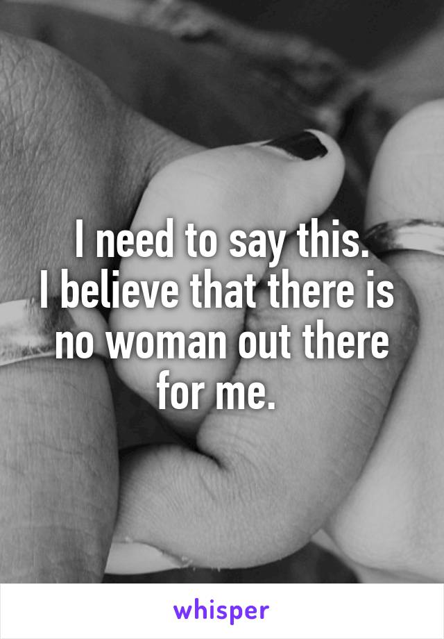 I need to say this.
I believe that there is 
no woman out there
for me. 