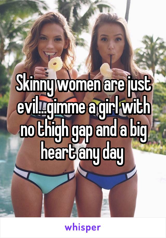 Skinny women are just evil...gimme a girl with no thigh gap and a big heart any day 