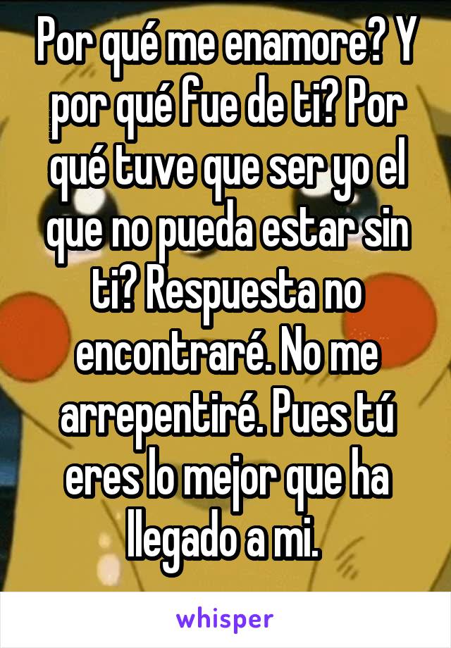 Por qué me enamore? Y por qué fue de ti? Por qué tuve que ser yo el que no pueda estar sin ti? Respuesta no encontraré. No me arrepentiré. Pues tú eres lo mejor que ha llegado a mi. 
