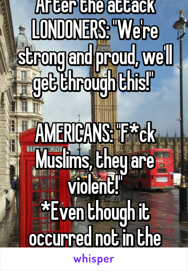 After the attack
LONDONERS: "We're strong and proud, we'll get through this!" 

AMERICANS: "F*ck Muslims, they are violent!"
*Even though it occurred not in the U.S*