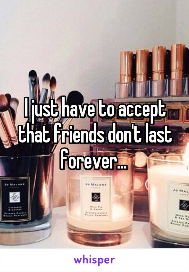 I just have to accept that friends don't last forever... 