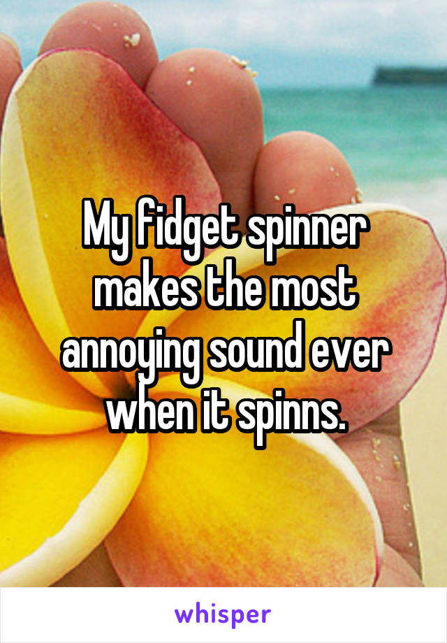 My fidget spinner makes the most annoying sound ever when it spinns.