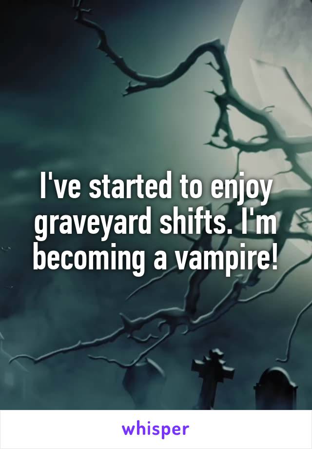 I've started to enjoy graveyard shifts. I'm becoming a vampire!