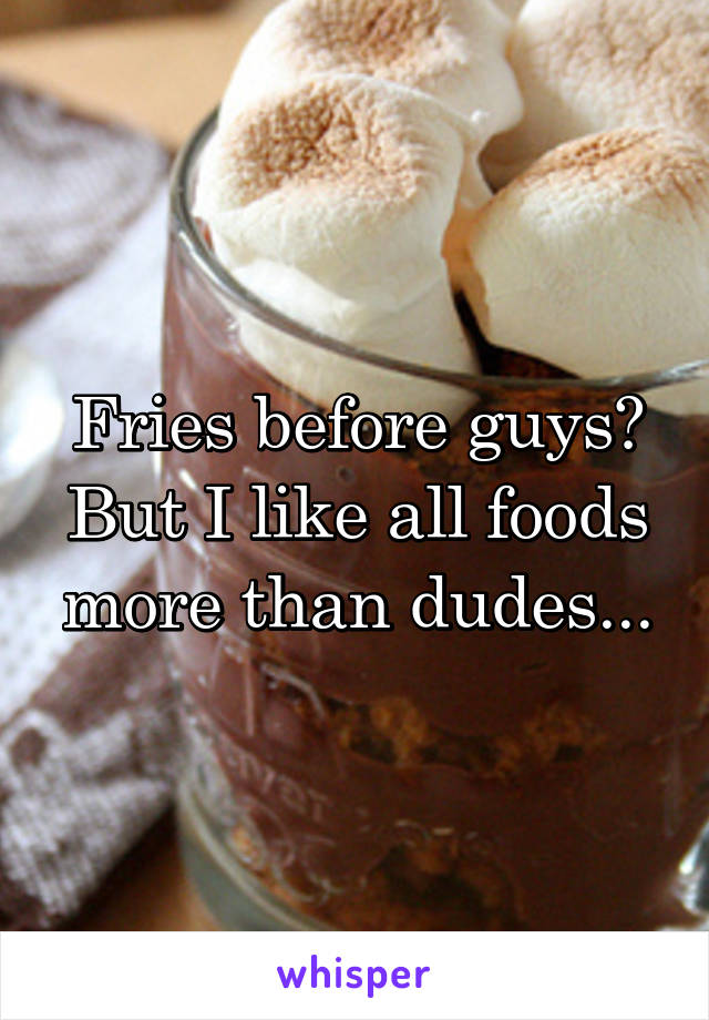 Fries before guys? But I like all foods more than dudes...