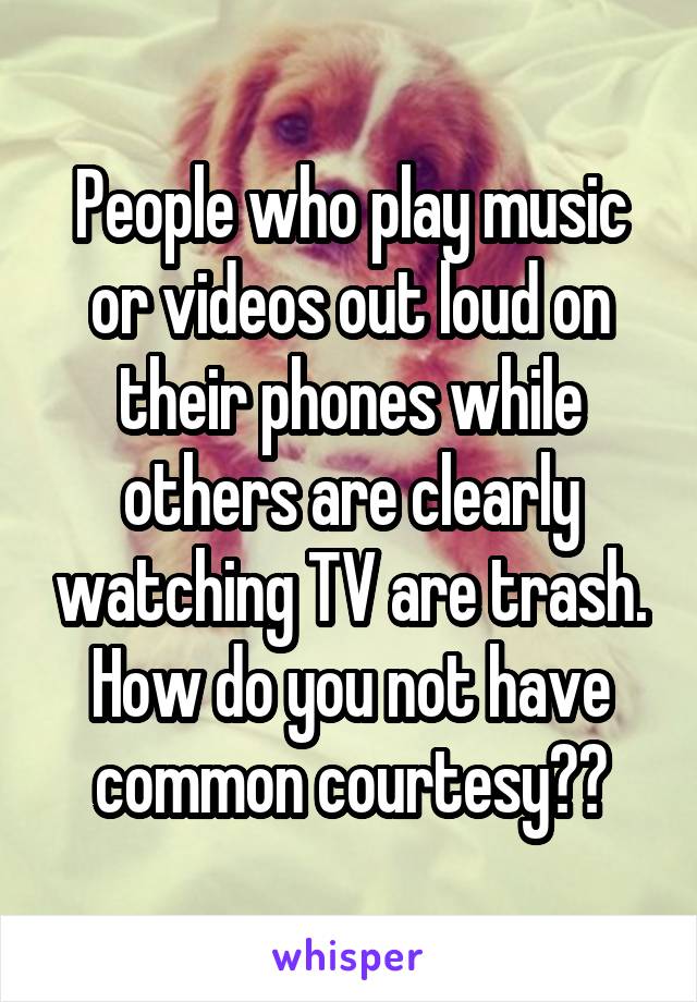 People who play music or videos out loud on their phones while others are clearly watching TV are trash. How do you not have common courtesy??