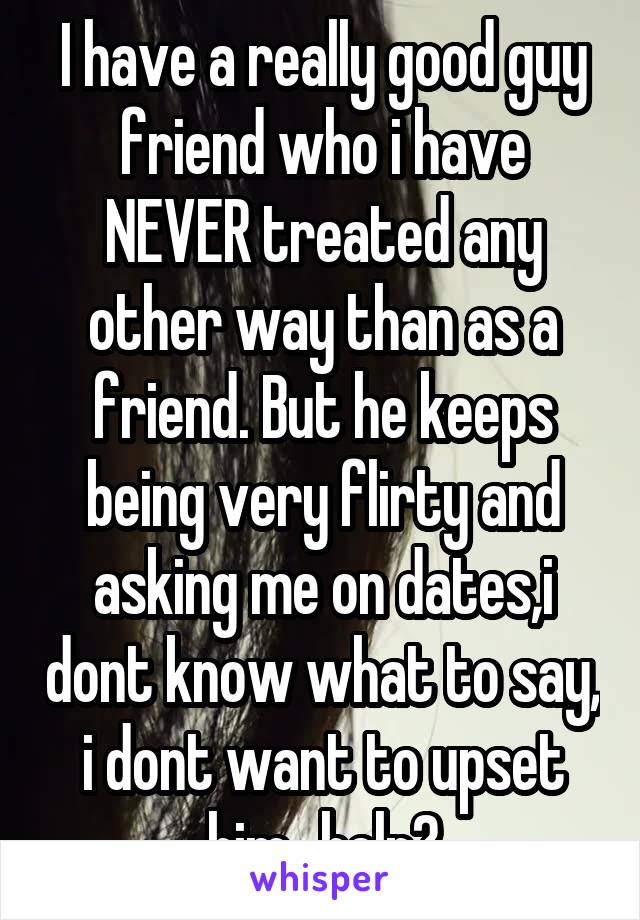 I have a really good guy friend who i have NEVER treated any other way than as a friend. But he keeps being very flirty and asking me on dates,i dont know what to say, i dont want to upset him...help?