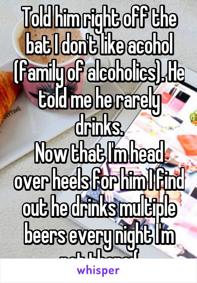 Told him right off the bat I don't like acohol (family of alcoholics). He told me he rarely drinks.
Now that I'm head over heels for him I find out he drinks multiple beers every night I'm not there:(