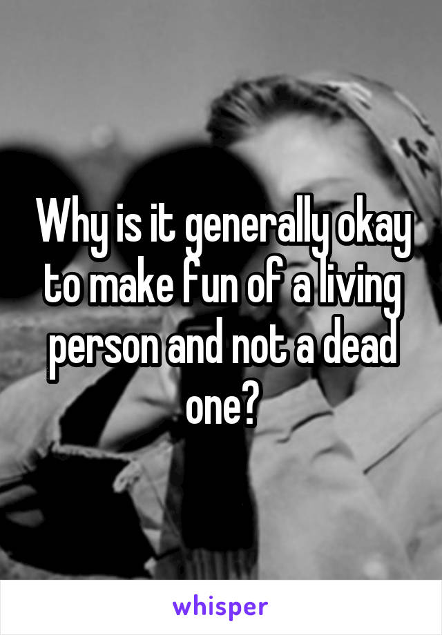  Why is it generally okay to make fun of a living person and not a dead one?