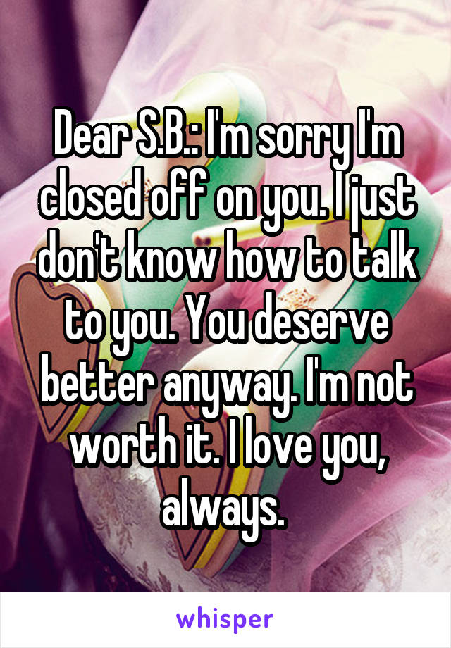 Dear S.B.: I'm sorry I'm closed off on you. I just don't know how to talk to you. You deserve better anyway. I'm not worth it. I love you, always. 