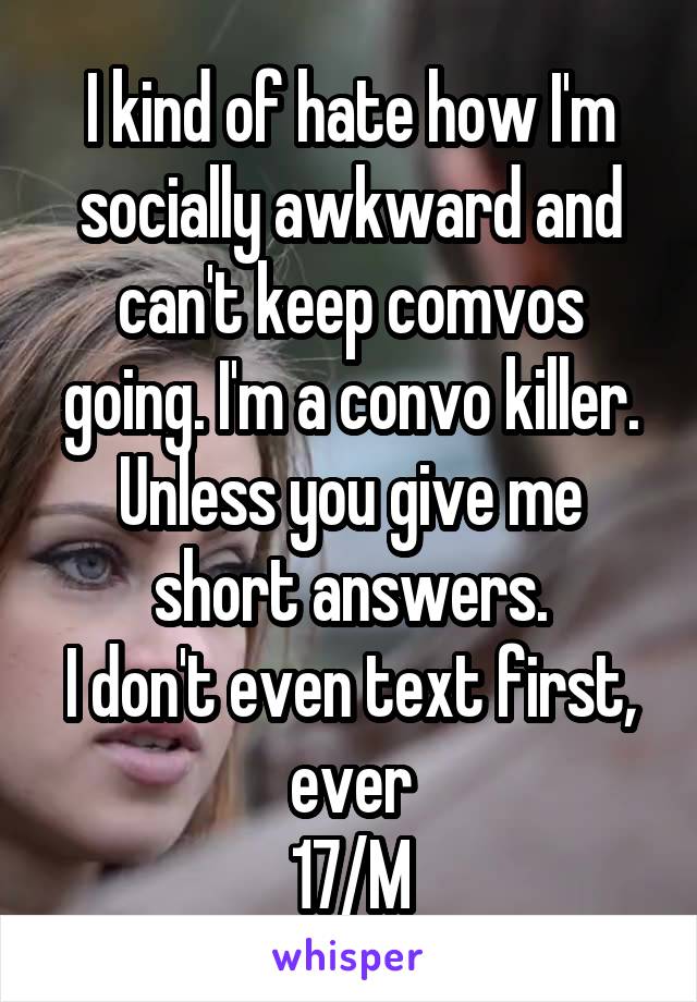 I kind of hate how I'm socially awkward and can't keep comvos going. I'm a convo killer. Unless you give me short answers.
I don't even text first, ever
17/M