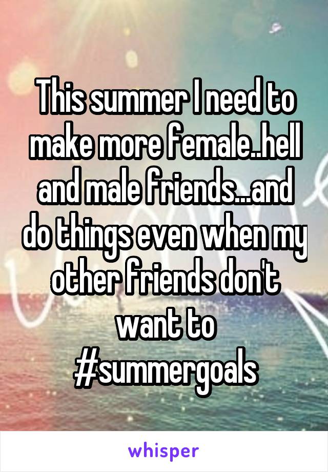 This summer I need to make more female..hell and male friends...and do things even when my other friends don't want to #summergoals