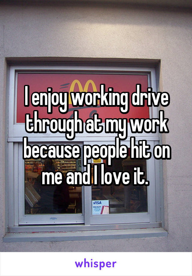 I enjoy working drive through at my work because people hit on me and I love it. 