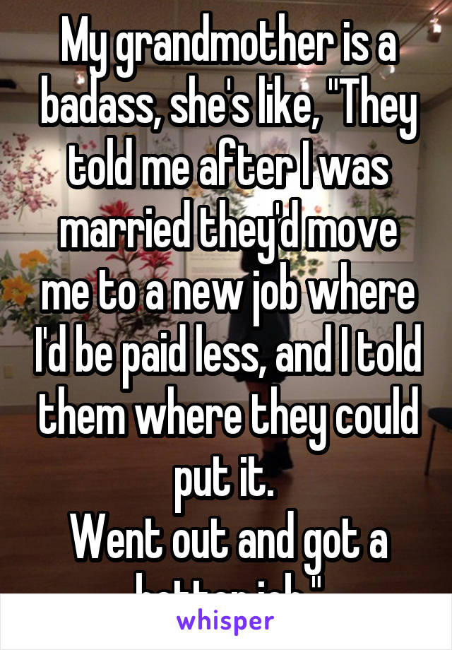 My grandmother is a badass, she's like, "They told me after I was married they'd move me to a new job where I'd be paid less, and I told them where they could put it. 
Went out and got a better job."