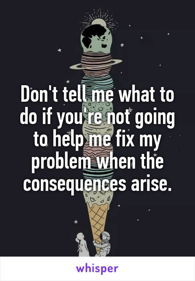 Don't tell me what to do if you're not going to help me fix my problem when the consequences arise.