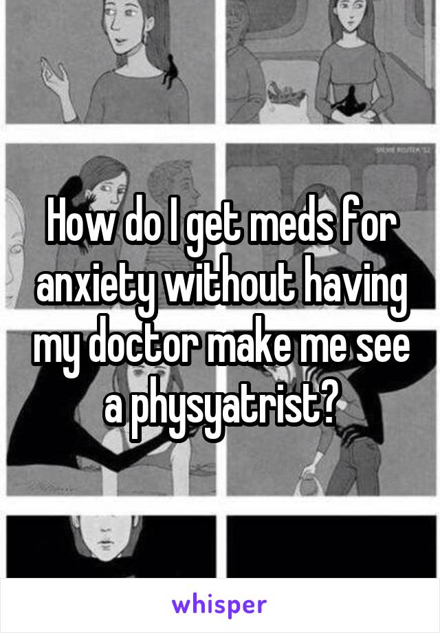 How do I get meds for anxiety without having my doctor make me see a physyatrist?