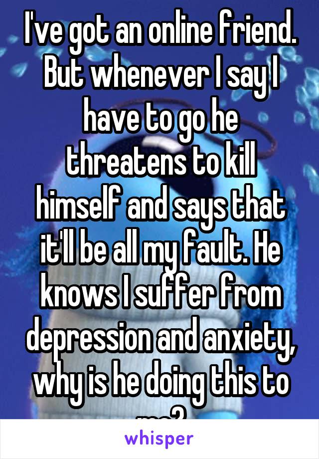 I've got an online friend. But whenever I say I have to go he threatens to kill himself and says that it'll be all my fault. He knows I suffer from depression and anxiety, why is he doing this to me?