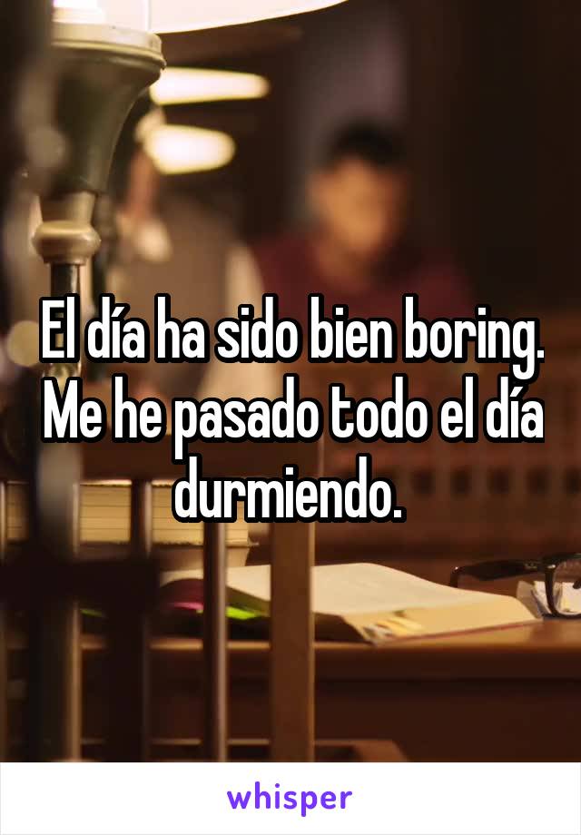 El día ha sido bien boring. Me he pasado todo el día durmiendo. 