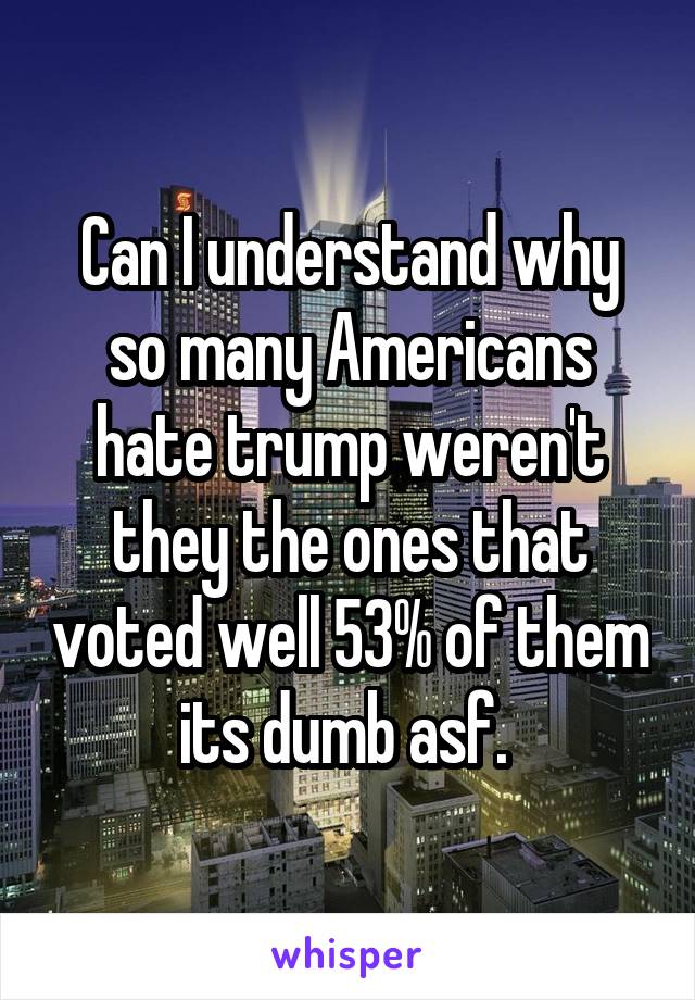 Can I understand why so many Americans hate trump weren't they the ones that voted well 53% of them its dumb asf. 