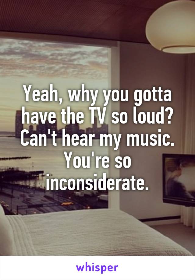 Yeah, why you gotta have the TV so loud?
Can't hear my music.
You're so inconsiderate.