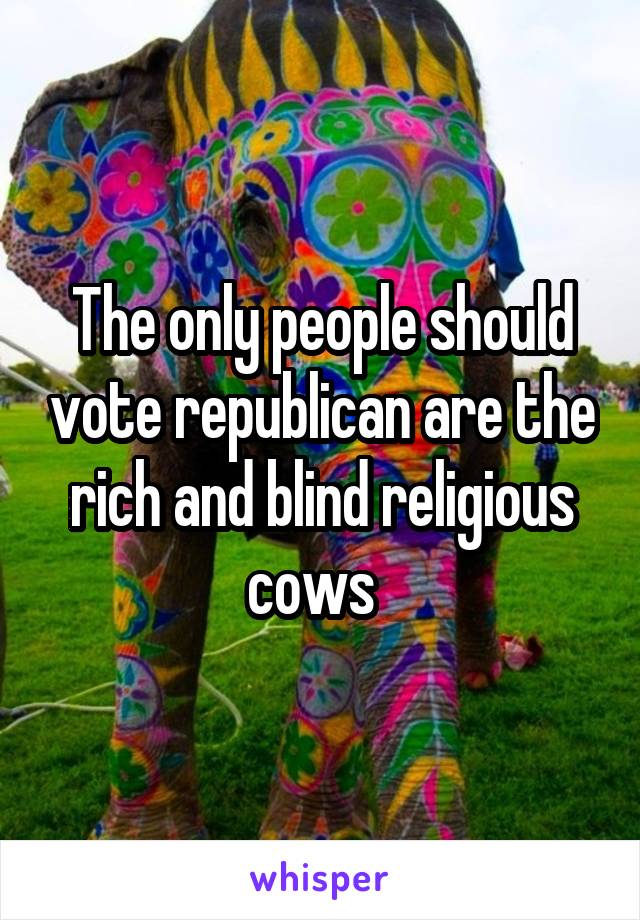 The only people should vote republican are the rich and blind religious cows  