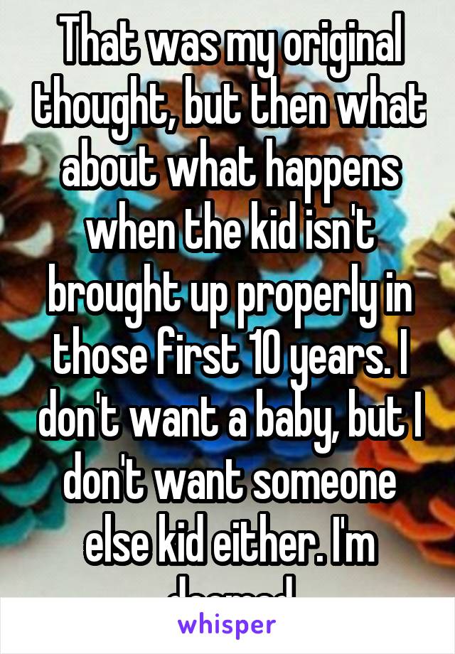 That was my original thought, but then what about what happens when the kid isn't brought up properly in those first 10 years. I don't want a baby, but I don't want someone else kid either. I'm doomed