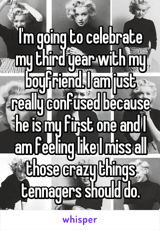 I'm going to celebrate my third year with my boyfriend. I am just really confused because he is my first one and I am feeling like I miss all those crazy things tennagers should do.