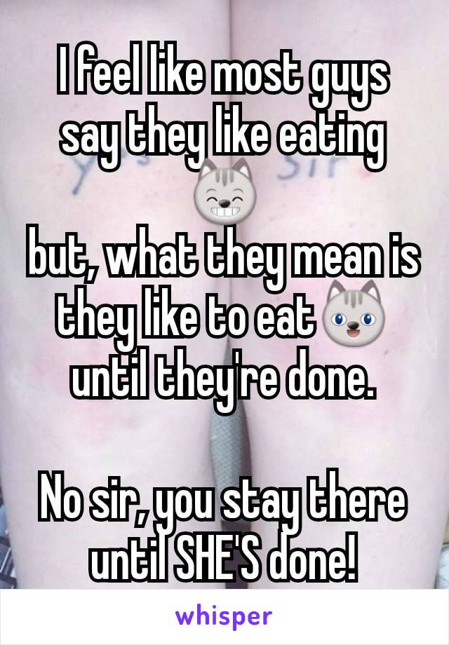 I feel like most guys say they like eating😸
but, what they mean is they like to eat😺until they're done.

No sir, you stay there
until SHE'S done!