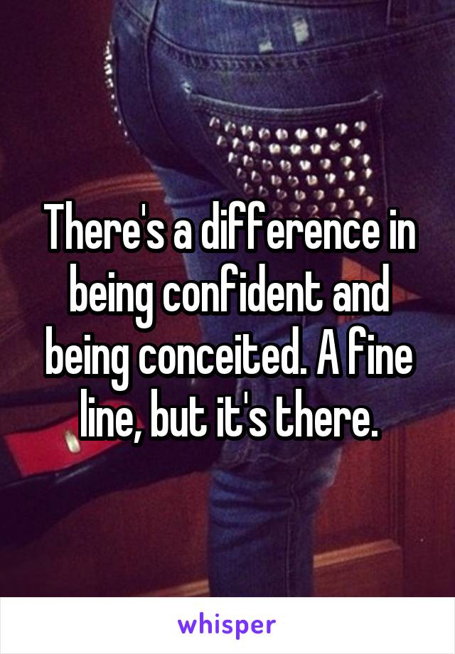 There's a difference in being confident and being conceited. A fine line, but it's there.