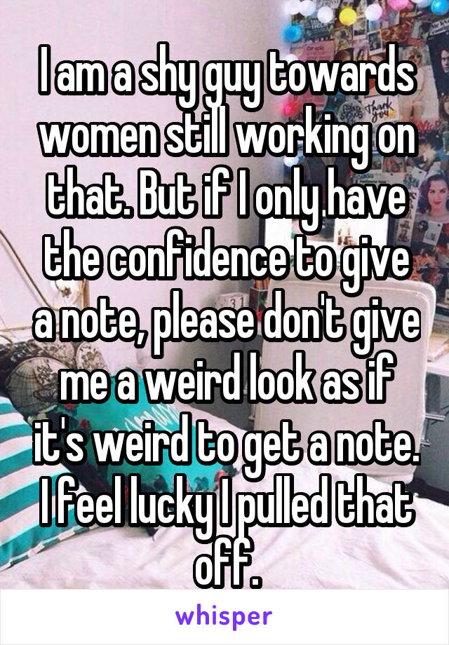 I am a shy guy towards women still working on that. But if I only have the confidence to give a note, please don't give me a weird look as if it's weird to get a note. I feel lucky I pulled that off.