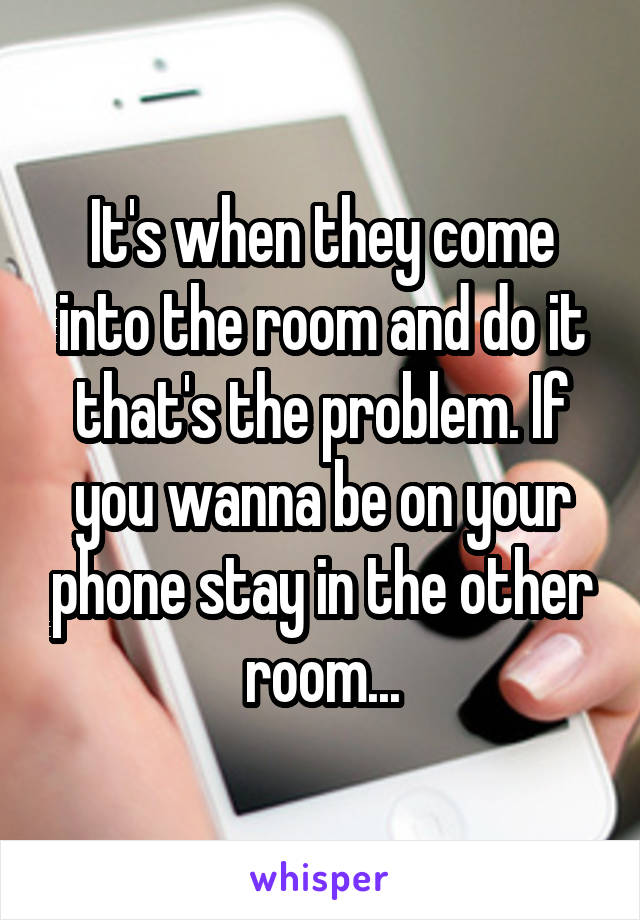 It's when they come into the room and do it that's the problem. If you wanna be on your phone stay in the other room...