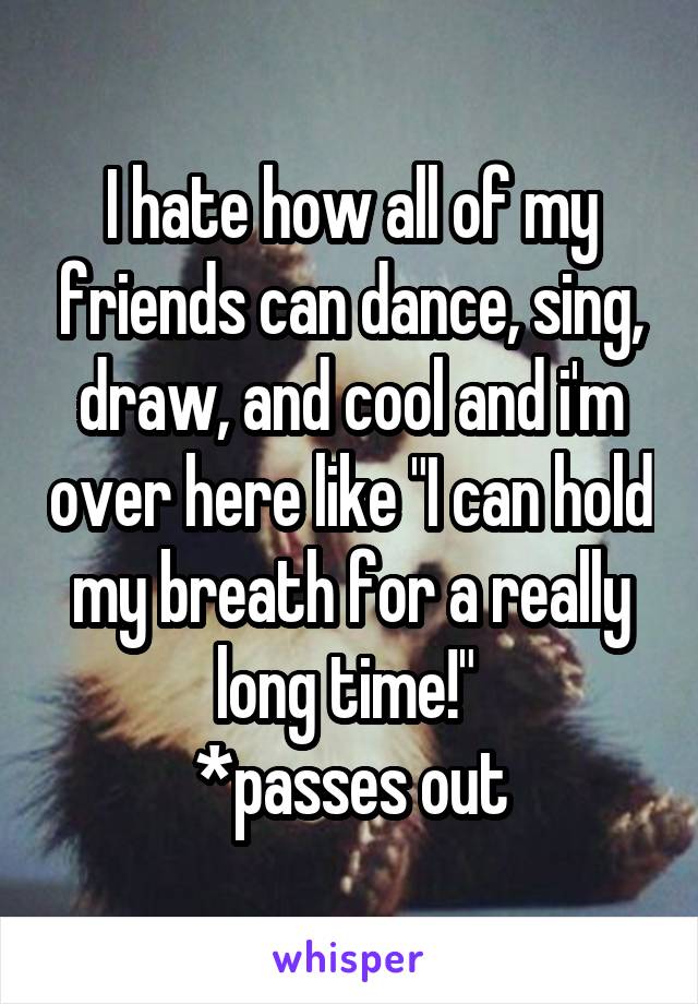 I hate how all of my friends can dance, sing, draw, and cool and i'm over here like "I can hold my breath for a really long time!" 
*passes out