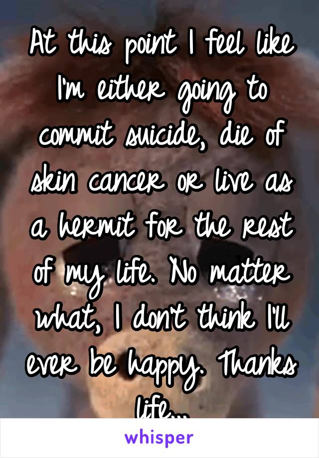 At this point I feel like I'm either going to commit suicide, die of skin cancer or live as a hermit for the rest of my life. No matter what, I don't think I'll ever be happy. Thanks life...