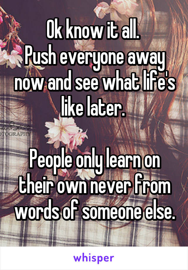 Ok know it all. 
Push everyone away now and see what life's like later. 

People only learn on their own never from words of someone else. 