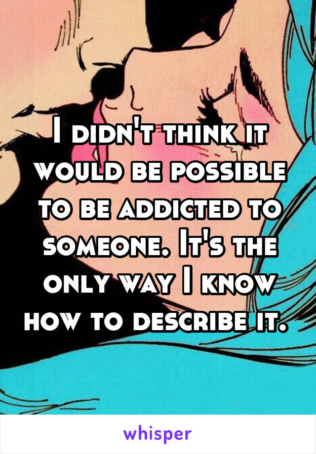 I didn't think it would be possible to be addicted to someone. It's the only way I know how to describe it. 