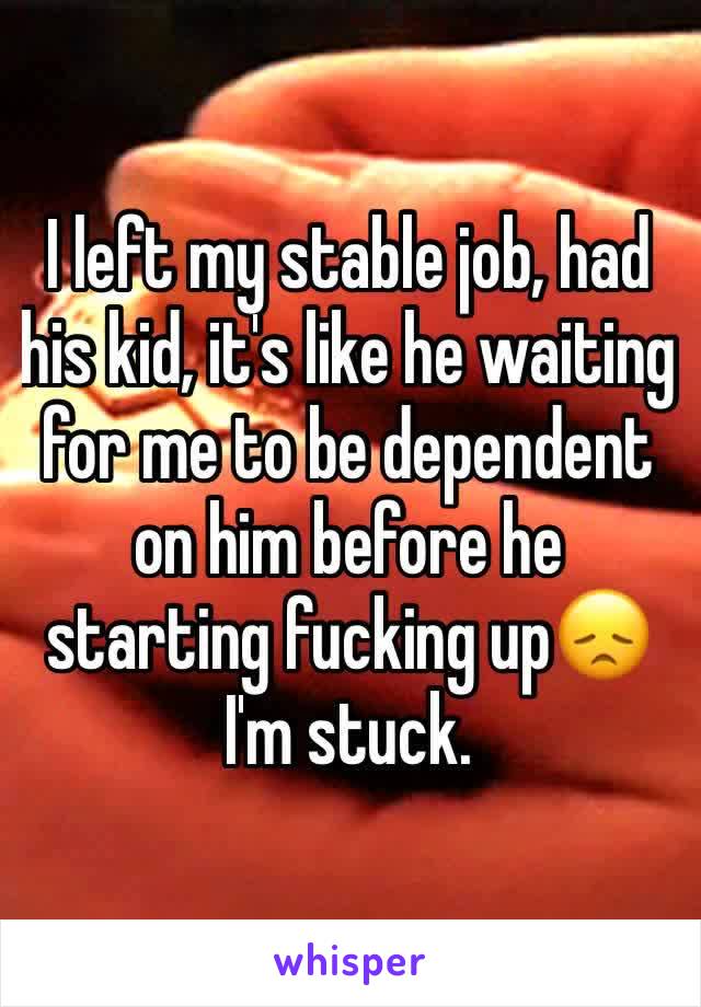 I left my stable job, had his kid, it's like he waiting for me to be dependent on him before he starting fucking up😞 I'm stuck. 