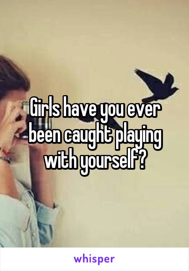 Girls have you ever been caught playing with yourself?