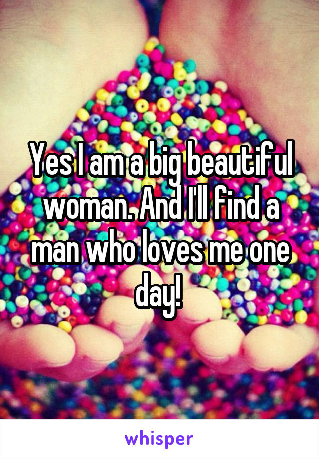 Yes I am a big beautiful woman. And I'll find a man who loves me one day! 