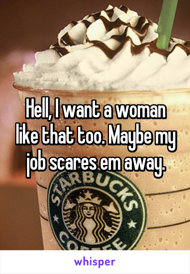 Hell, I want a woman like that too. Maybe my job scares em away.