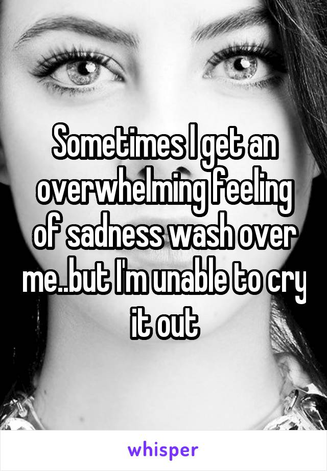 Sometimes I get an overwhelming feeling of sadness wash over me..but I'm unable to cry it out