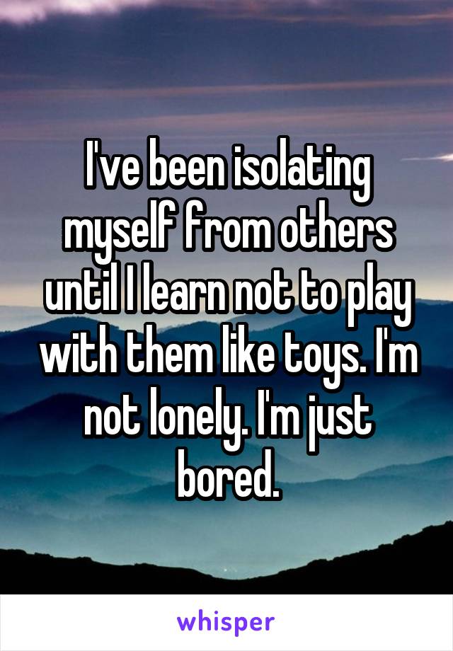 I've been isolating myself from others until I learn not to play with them like toys. I'm not lonely. I'm just bored.