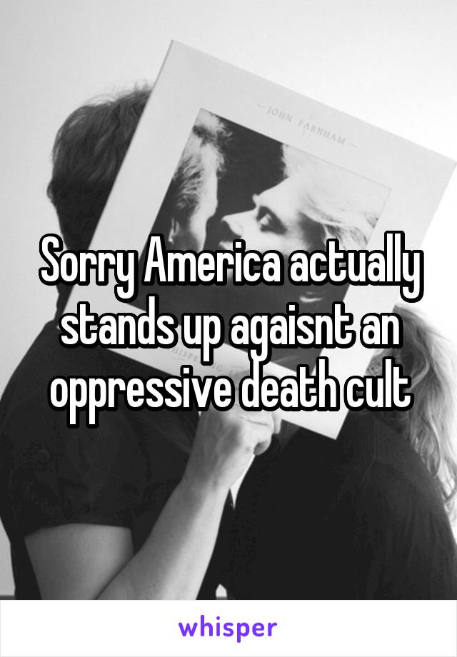 Sorry America actually stands up agaisnt an oppressive death cult