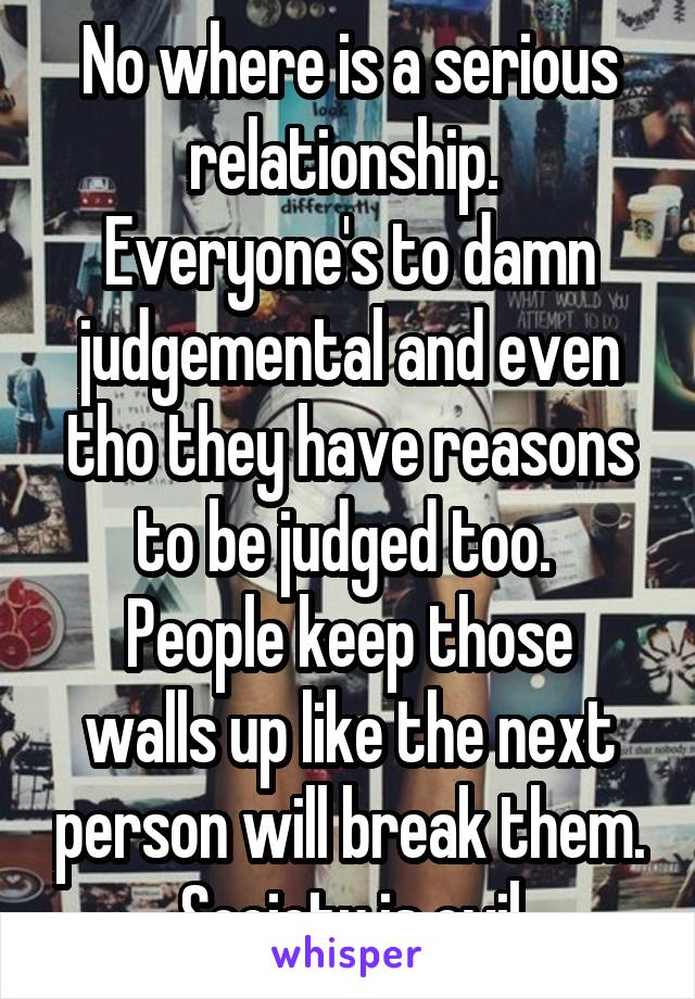 No where is a serious relationship. 
Everyone's to damn judgemental and even tho they have reasons to be judged too. 
People keep those walls up like the next person will break them. Society is evil