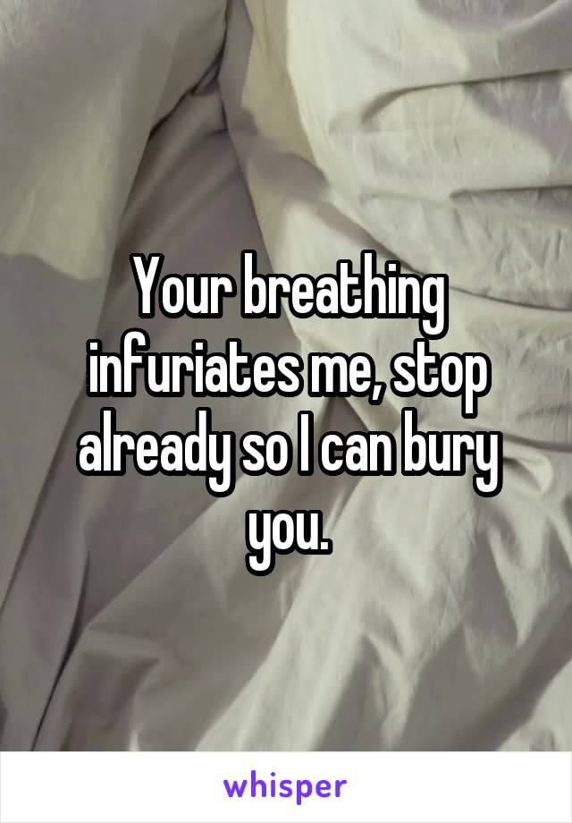 Your breathing infuriates me, stop already so I can bury you.