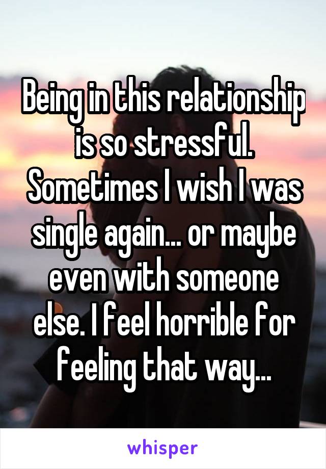 Being in this relationship is so stressful. Sometimes I wish I was single again... or maybe even with someone else. I feel horrible for feeling that way...