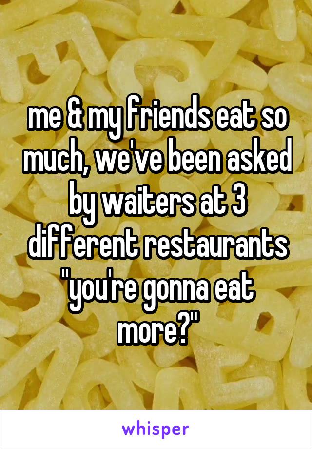 me & my friends eat so much, we've been asked by waiters at 3 different restaurants "you're gonna eat more?"