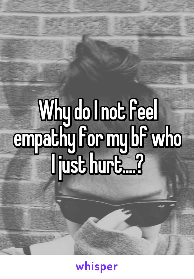 Why do I not feel empathy for my bf who I just hurt....?