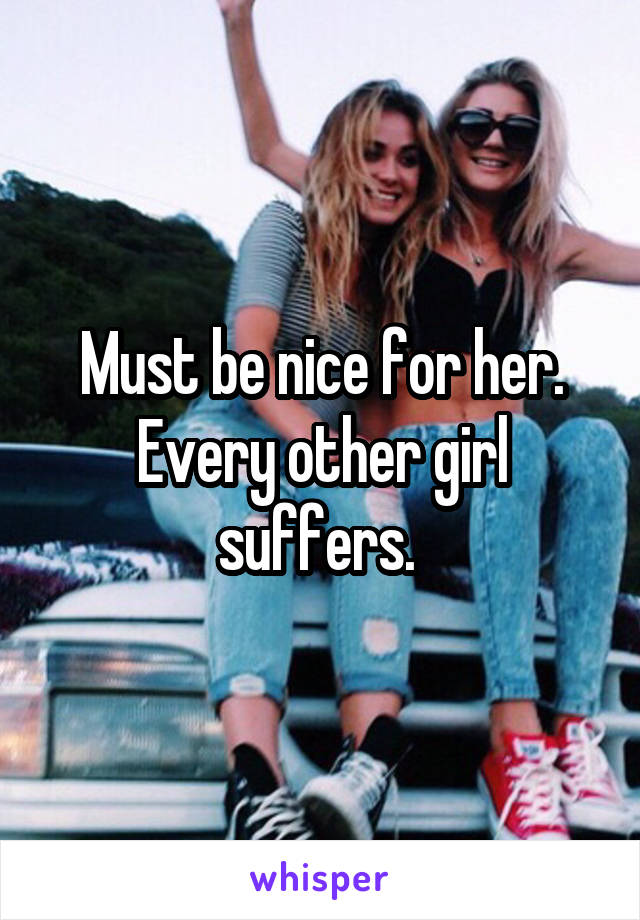 Must be nice for her. Every other girl suffers. 